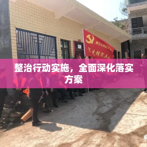 整治行动实施，全面深化落实方案