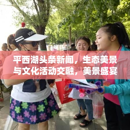 平西湖头条新闻,生态美景与文化活动交融,美景盛宴不容错过!