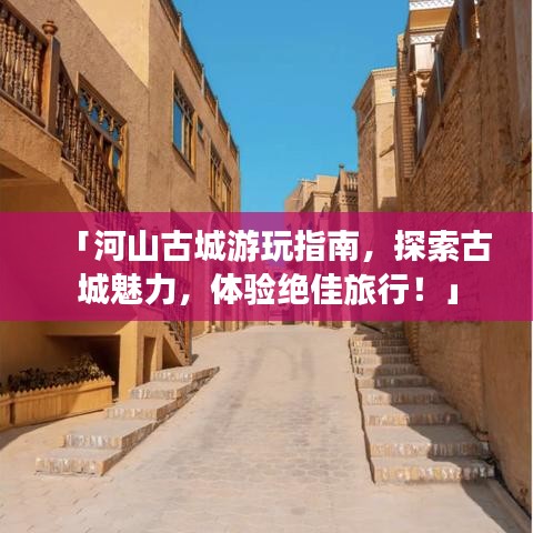 「河山古城游玩指南,探索古城魅力,体验绝佳旅行!」