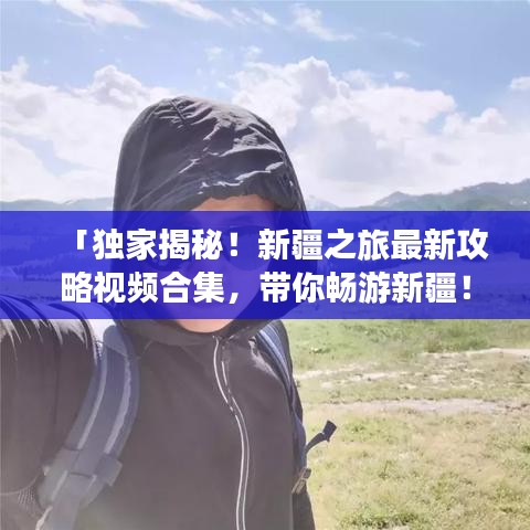 「独家揭秘!新疆之旅最新攻略视频合集,带你畅游新疆!」