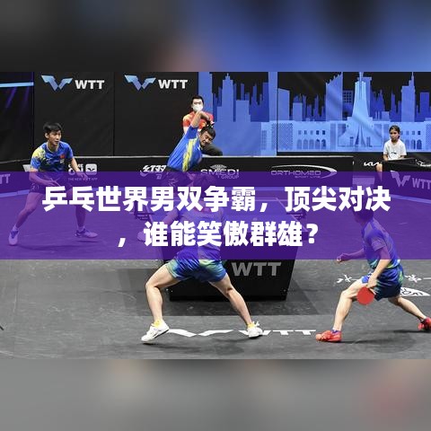 乒乓世界男双争霸，顶尖对决，谁能笑傲群雄？