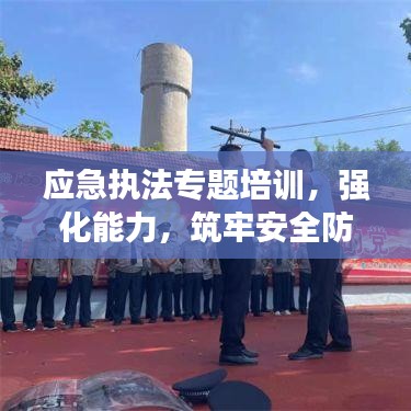 应急执法专题培训,强化能力,筑牢安全防线